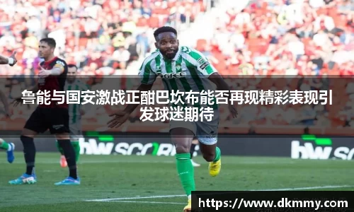 鲁能与国安激战正酣巴坎布能否再现精彩表现引发球迷期待